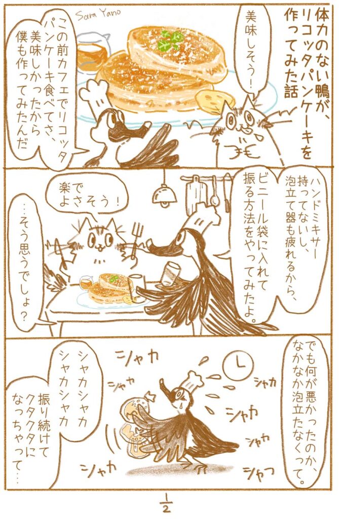 この前カフェでリコッタパンケーキ食べてさ、美味しかったから僕も作ってみたんだ/ハンドミキサー 持ってないし、 泡立て器も疲れるから、ビニール袋に入れて 振る方法をやってみたよ。/でも何が悪かったのか、 なかなか泡立たなくって。振り続けて クタクタに なっちゃって…
